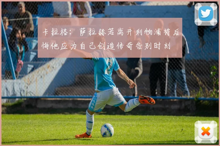 卡拉格：萨拉赫若离开利物浦将后悔他应为自己创造传奇告别时刻