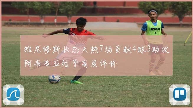 维尼修斯状态火热7场贡献4球3助攻阿韦洛亚给予高度评价