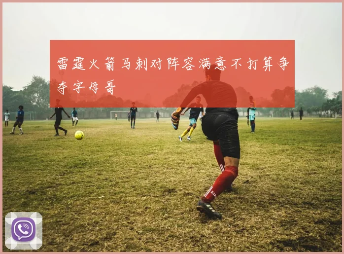 雷霆火箭马刺对阵容满意不打算争夺字母哥