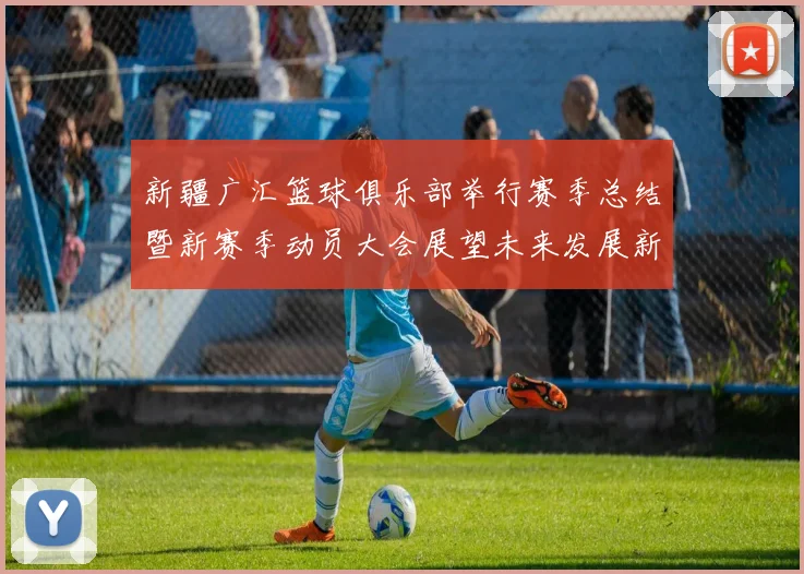 新疆广汇篮球俱乐部举行赛季总结暨新赛季动员大会展望未来发展新篇章