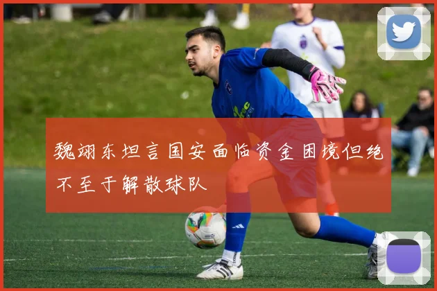 魏翊东坦言国安面临资金困境但绝不至于解散球队