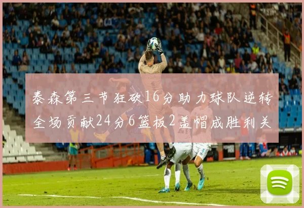 泰森第三节狂砍16分助力球队逆转全场贡献24分6篮板2盖帽成胜利关键