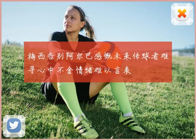 梅西告别阿尔巴感慨未来传球者难寻心中不舍情绪难以言表