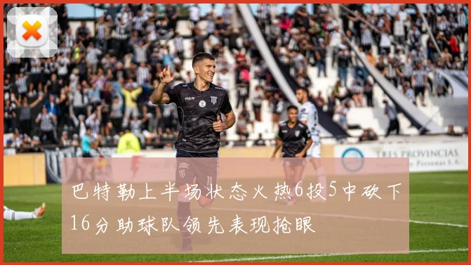 巴特勒上半场状态火热6投5中砍下16分助球队领先表现抢眼