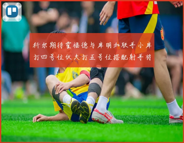 科尔期待霍福德与库明加联手小库打四号位伙夫打五号位搭配射手将极具观赏性