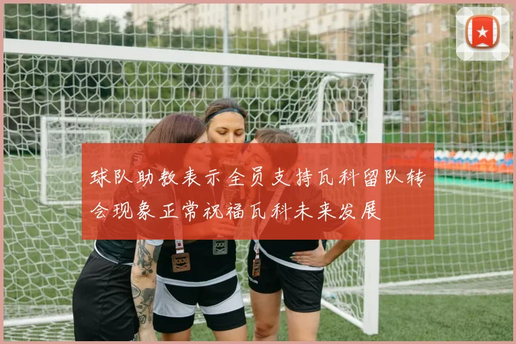 球队助教表示全员支持瓦科留队转会现象正常祝福瓦科未来发展