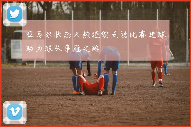 亚马尔状态火热连续五场比赛进球助力球队争冠之路