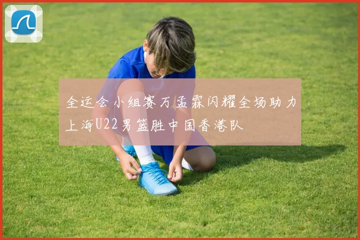 全运会小组赛万孟霖闪耀全场助力上海U22男篮胜中国香港队