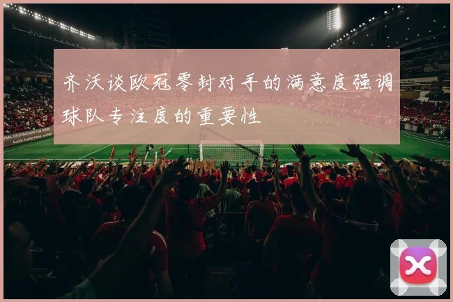 齐沃谈欧冠零封对手的满意度强调球队专注度的重要性