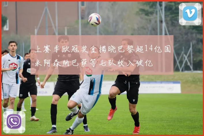 上赛季欧冠奖金揭晓巴黎超14亿国米阿森纳巴萨等七队收入破亿