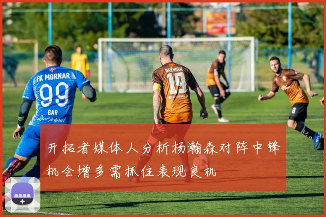 开拓者媒体人分析杨瀚森对阵中锋机会增多需抓住表现良机