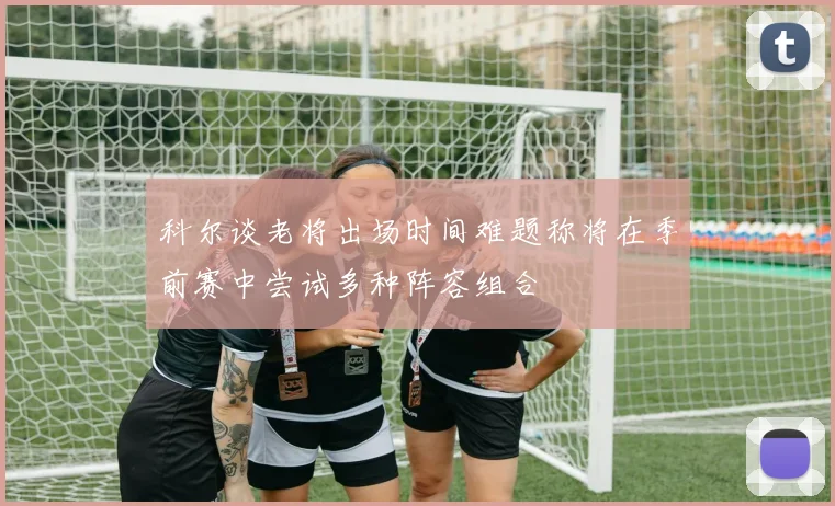 科尔谈老将出场时间难题称将在季前赛中尝试多种阵容组合