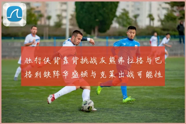 独行侠背靠背挑战灰熊弗拉格与巴格利缺阵华盛顿与克莱出战可能性微小