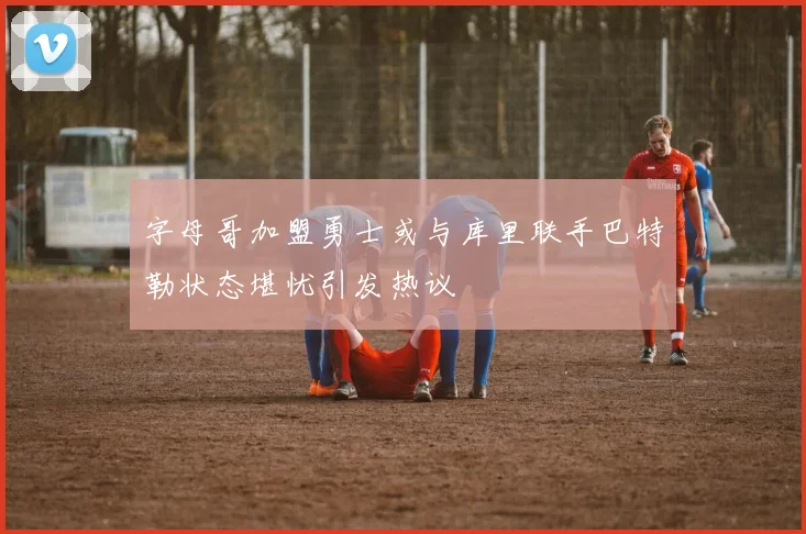 字母哥加盟勇士或与库里联手巴特勒状态堪忧引发热议
