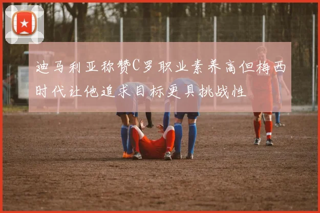 迪马利亚称赞C罗职业素养高但梅西时代让他追求目标更具挑战性