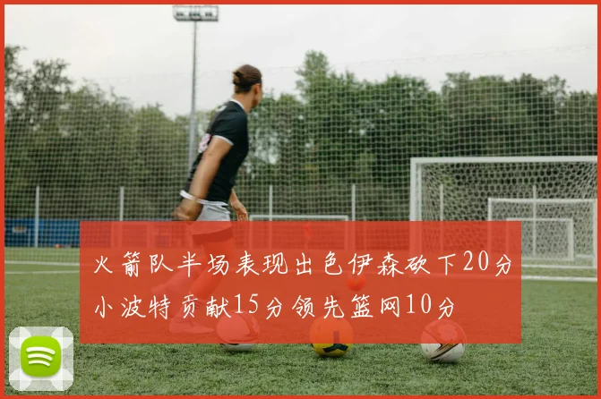 火箭队半场表现出色伊森砍下20分小波特贡献15分领先篮网10分